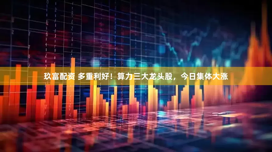 玖富配资 多重利好！算力三大龙头股，今日集体大涨