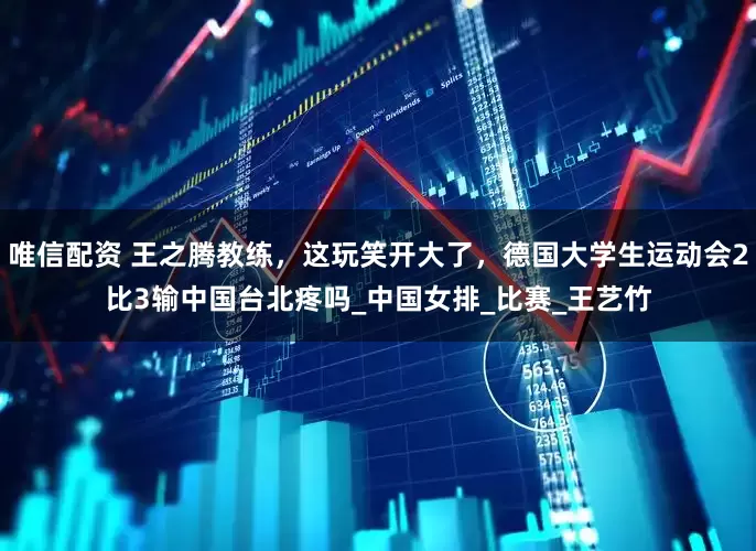 唯信配资 王之腾教练，这玩笑开大了，德国大学生运动会2比3输中国台北疼吗_中国女排_比赛_王艺竹
