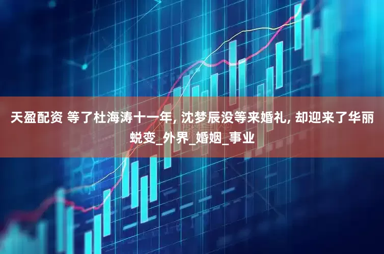 天盈配资 等了杜海涛十一年, 沈梦辰没等来婚礼, 却迎来了华丽蜕变_外界_婚姻_事业