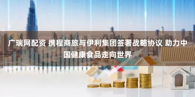 广瑞网配资 携程商旅与伊利集团签署战略协议 助力中国健康食品走向世界