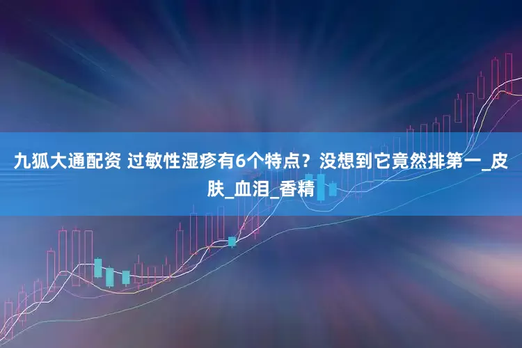 九狐大通配资 过敏性湿疹有6个特点？没想到它竟然排第一_皮肤_血泪_香精