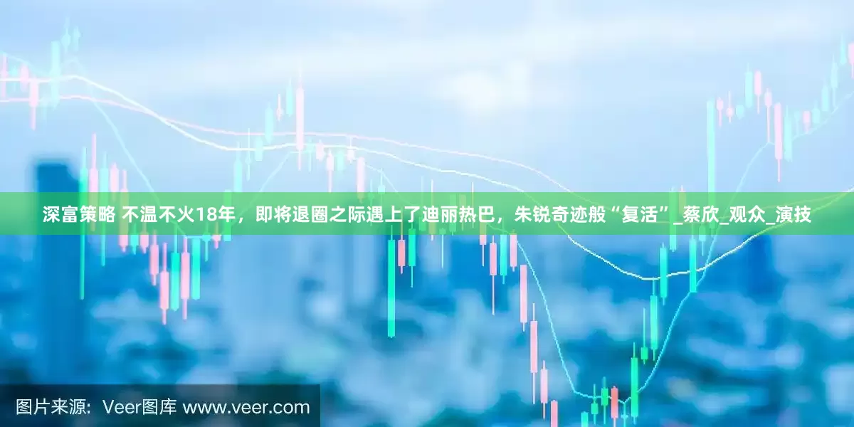 深富策略 不温不火18年，即将退圈之际遇上了迪丽热巴，朱锐奇迹般“复活”_蔡欣_观众_演技