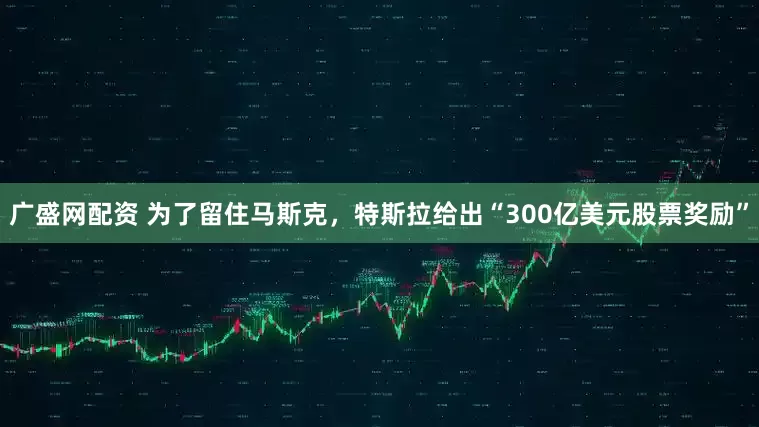 广盛网配资 为了留住马斯克，特斯拉给出“300亿美元股票奖励”