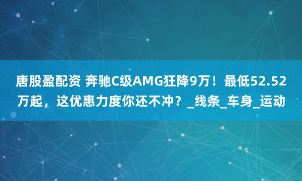 唐股盈配资 奔驰C级AMG狂降9万！最低52.52万起，这优惠力度你还不冲？_线条_车身_运动