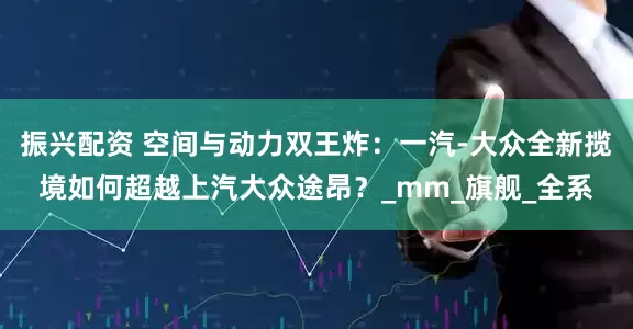 振兴配资 空间与动力双王炸：一汽-大众全新揽境如何超越上汽大众途昂？_mm_旗舰_全系
