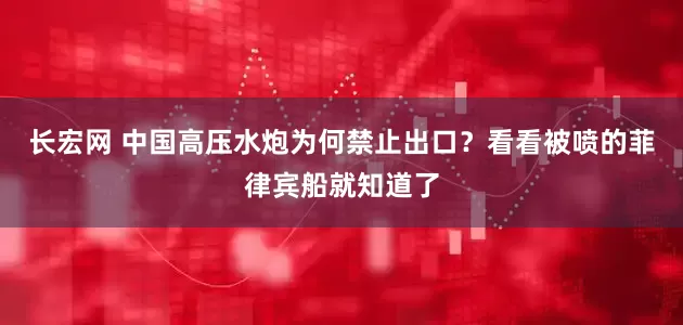 长宏网 中国高压水炮为何禁止出口？看看被喷的菲律宾船就知道了