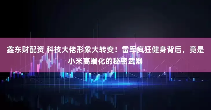 鑫东财配资 科技大佬形象大转变!雷军疯狂健身背后,竟是小米高端化的秘密武器