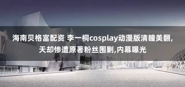 海南贝格富配资 李一桐cosplay动漫版清瞳美翻,天却惨遭原著粉丝围剿,内幕曝光