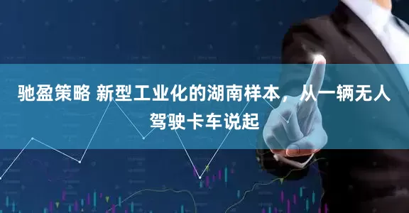 驰盈策略 新型工业化的湖南样本,从一辆无人驾驶卡车说起