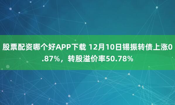 股票配资哪个好APP下载 12月10日锡振转债上涨0.87%，转股溢价率50.78%