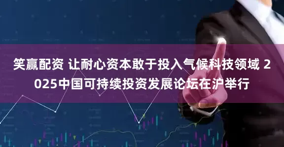 笑赢配资 让耐心资本敢于投入气候科技领域 2025中国可持续投资发展论坛在沪举行