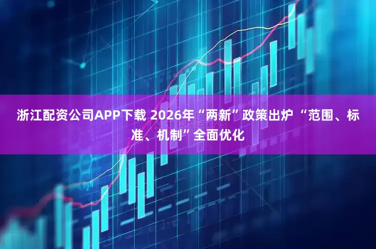 浙江配资公司APP下载 2026年“两新”政策出炉 “范围、标准、机制”全面优化
